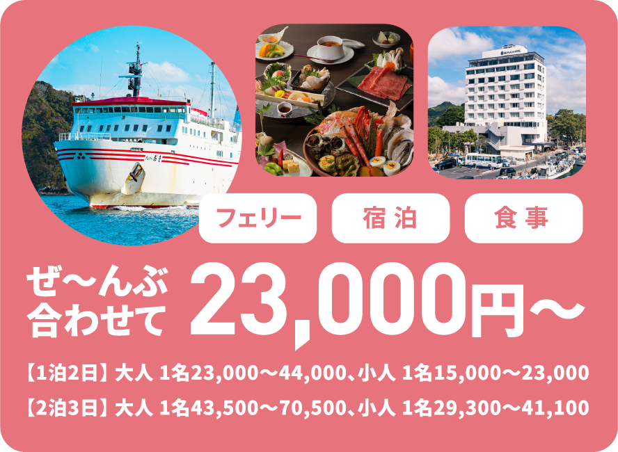 フェリー宿泊食事ぜ〜んぶ合わせて23,000円〜【1泊2日】 大人 1名23,000～44,000、小人 1名15,000～23,000 【2泊3日】 大人 1名43,500～70,500、小人 1名29,300～41,100