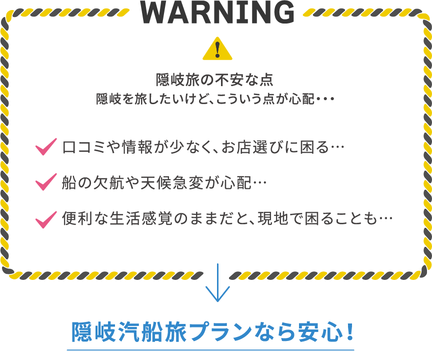 WARNING 隠岐旅の不安な点。隠岐を旅したいけど、こういう点が心配… 口コミや情報が少なくお店選びに困る、船の欠航や天候急変が心配、便利な生活感覚のままだと現地で困ることも。隠岐汽船旅プランなら安心！